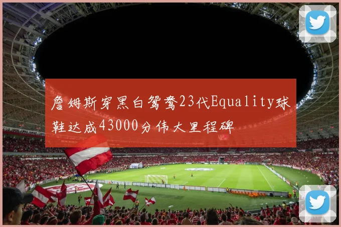 詹姆斯穿黑白鸳鸯23代Equality球鞋达成43000分伟大里程碑