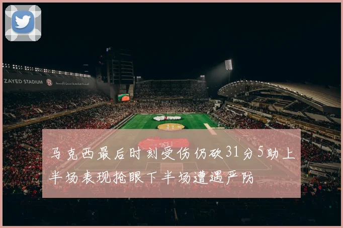 马克西最后时刻受伤仍砍31分5助上半场表现抢眼下半场遭遇严防