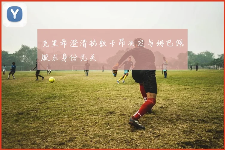 克里希澄清执教卡昂决定与姆巴佩股东身份无关