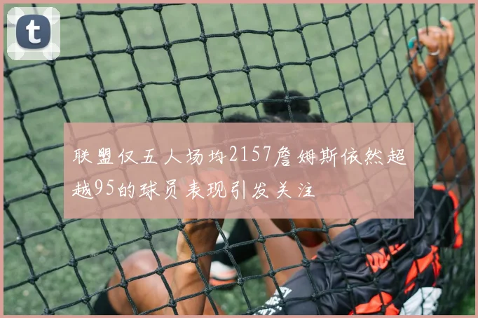 联盟仅五人场均2157詹姆斯依然超越95的球员表现引发关注