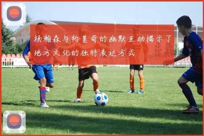 杨瀚森与约基奇的幽默互动揭示了地方文化的独特表达方式