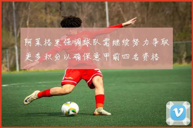 阿莱格里强调球队需继续努力争取更多积分以确保意甲前四名资格