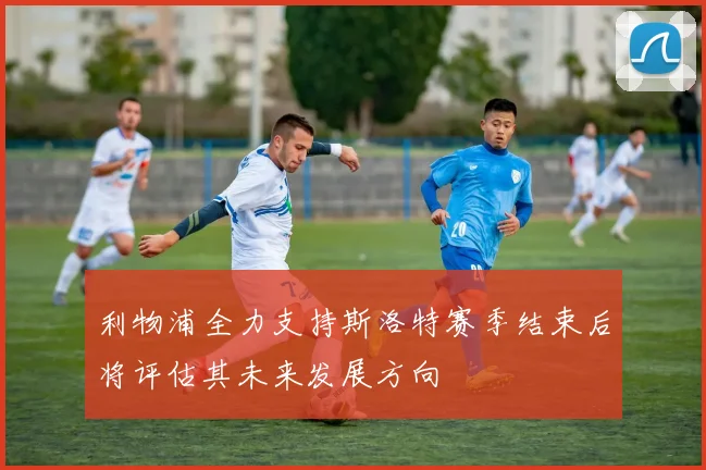利物浦全力支持斯洛特赛季结束后将评估其未来发展方向