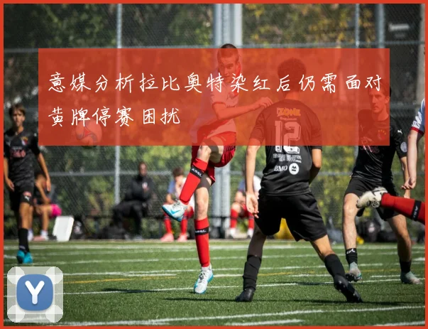 意媒分析拉比奥特染红后仍需面对黄牌停赛困扰