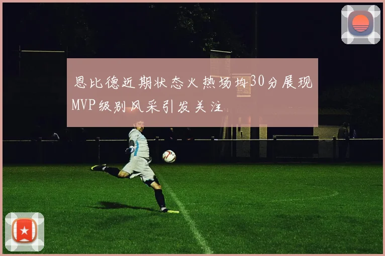 恩比德近期状态火热场均30分展现MVP级别风采引发关注