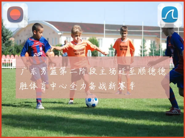 广东男篮第二阶段主场迁至顺德德胜体育中心全力备战新赛季