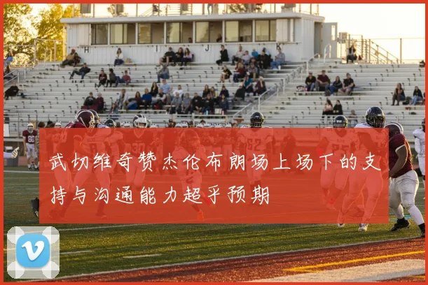 武切维奇赞杰伦布朗场上场下的支持与沟通能力超乎预期