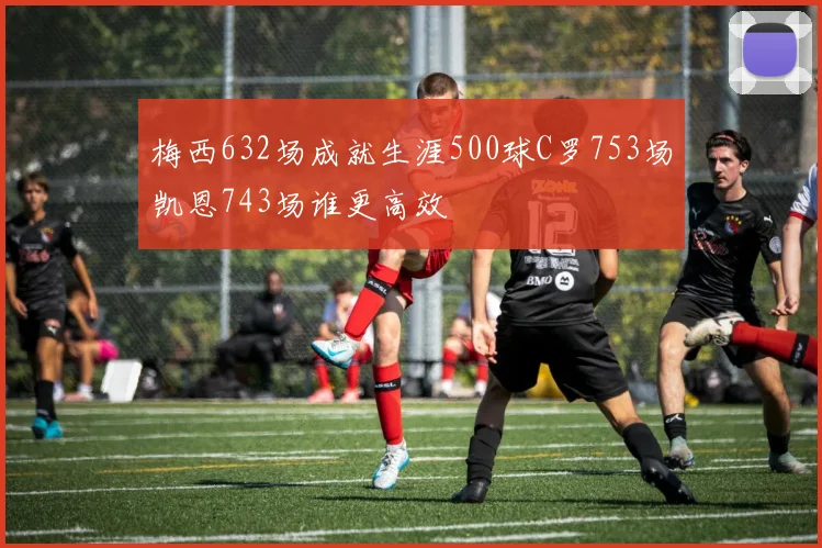 梅西632场成就生涯500球C罗753场凯恩743场谁更高效