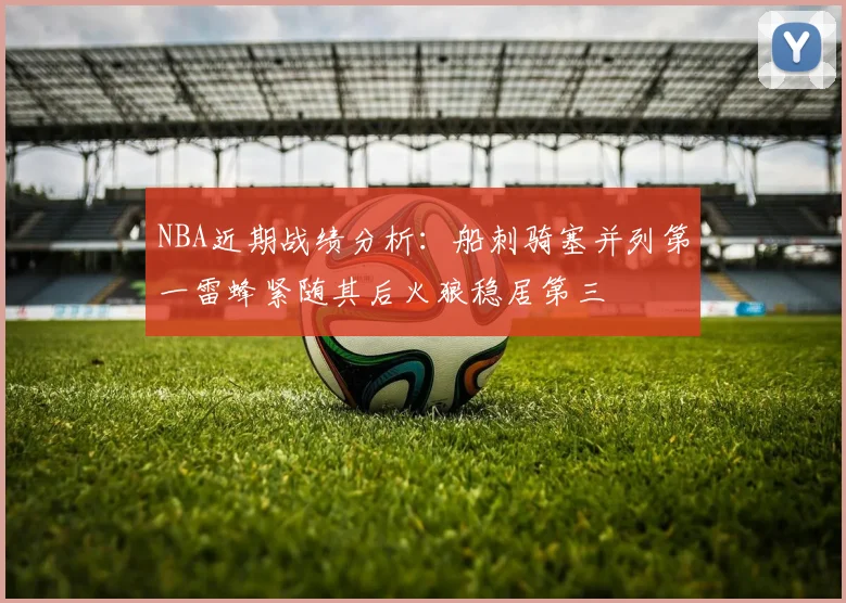 NBA近期战绩分析：船刺骑塞并列第一雷蜂紧随其后火狼稳居第三