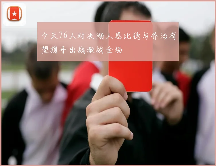 今天76人对决湖人恩比德与乔治有望携手出战激战全场