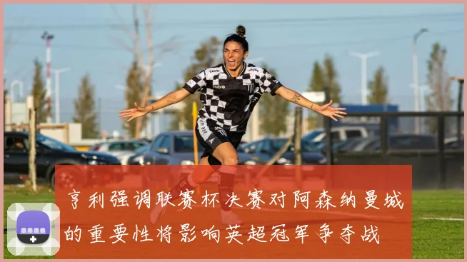 亨利强调联赛杯决赛对阿森纳曼城的重要性将影响英超冠军争夺战