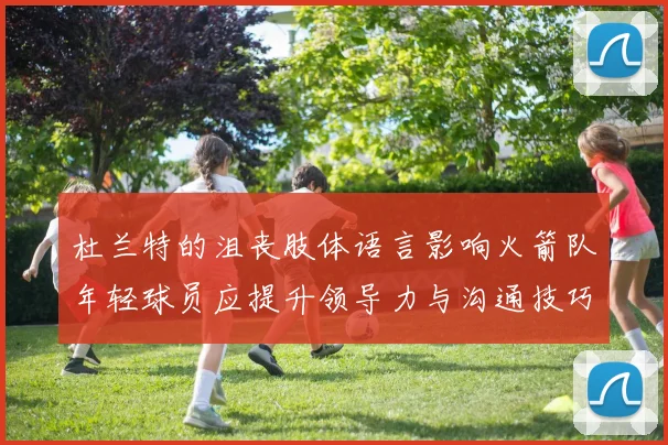 杜兰特的沮丧肢体语言影响火箭队年轻球员应提升领导力与沟通技巧
