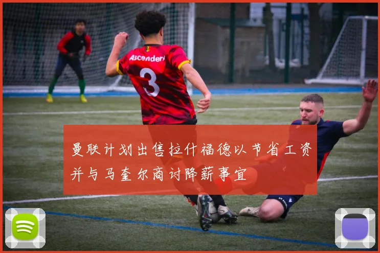 曼联计划出售拉什福德以节省工资并与马奎尔商讨降薪事宜