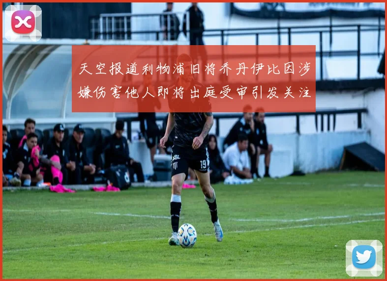 天空报道利物浦旧将乔丹伊比因涉嫌伤害他人即将出庭受审引发关注