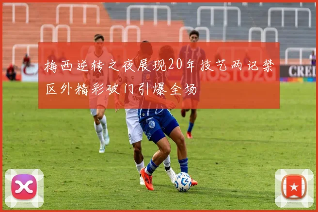 梅西逆转之夜展现20年技艺两记禁区外精彩破门引爆全场