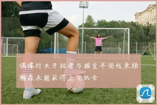 偶像对决开拓者与掘金半场结束杨瀚森未能获得上场机会