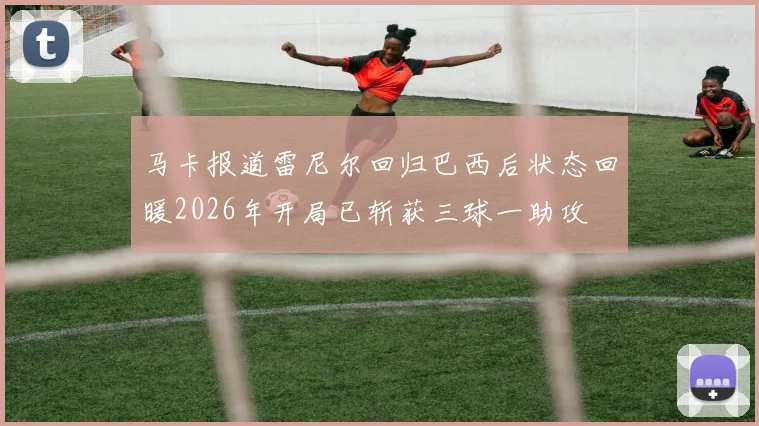 马卡报道雷尼尔回归巴西后状态回暖2026年开局已斩获三球一助攻