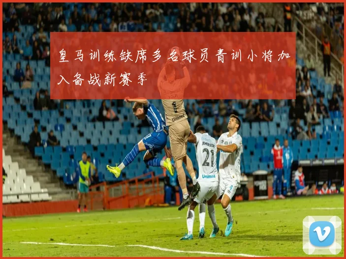 皇马训练缺席多名球员青训小将加入备战新赛季