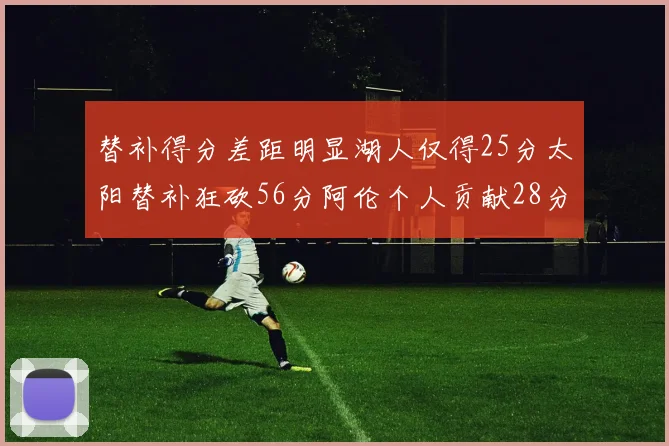 替补得分差距明显湖人仅得25分太阳替补狂砍56分阿伦个人贡献28分