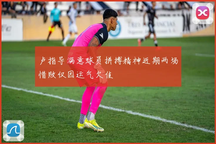 卢指导满意球员拼搏精神近期两场惜败仅因运气欠佳