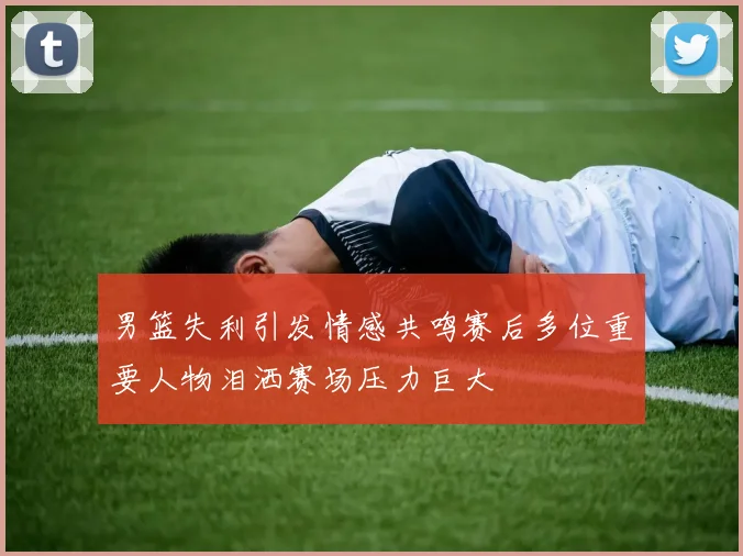男篮失利引发情感共鸣赛后多位重要人物泪洒赛场压力巨大