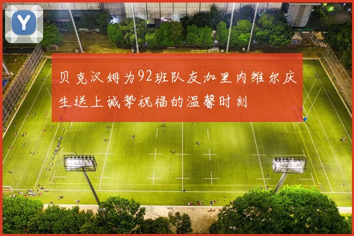 贝克汉姆为92班队友加里内维尔庆生送上诚挚祝福的温馨时刻