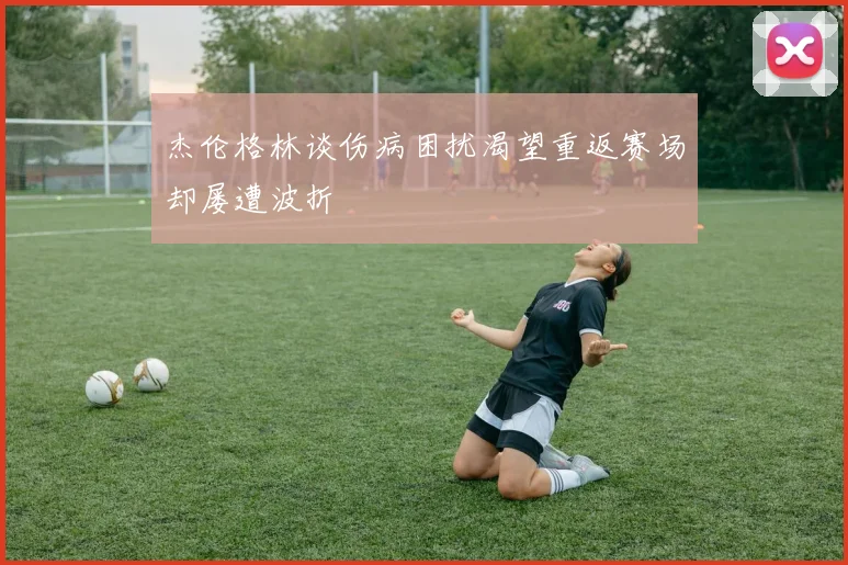 杰伦格林谈伤病困扰渴望重返赛场却屡遭波折